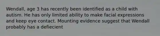 Wendall, age 3 has recently been identified as a child with autism. He has only limited ability to make facial expressions and keep eye contact. Mounting evidence suggest that Wendall probably has a defiecient