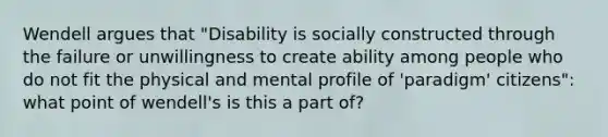 Wendell argues that "Disability is socially constructed through the failure or unwillingness to create ability among people who do not fit the physical and mental profile of 'paradigm' citizens": what point of wendell's is this a part of?