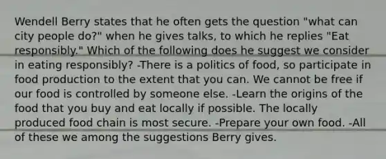 Wendell Berry states that he often gets the question "what can city people do?" when he gives talks, to which he replies "Eat responsibly." Which of the following does he suggest we consider in eating responsibly? -There is a politics of food, so participate in food production to the extent that you can. We cannot be free if our food is controlled by someone else. -Learn the origins of the food that you buy and eat locally if possible. The locally produced food chain is most secure. -Prepare your own food. -All of these we among the suggestions Berry gives.