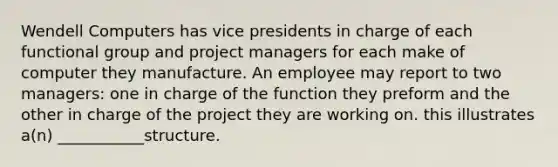 Wendell Computers has vice presidents in charge of each functional group and project managers for each make of computer they manufacture. An employee may report to two managers: one in charge of the function they preform and the other in charge of the project they are working on. this illustrates a(n) ___________structure.