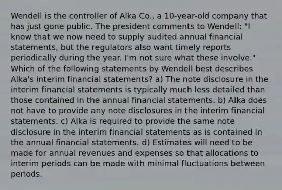 Wendell is the controller of Alka Co., a 10-year-old company that has just gone public. The president comments to Wendell: "I know that we now need to supply audited annual financial statements, but the regulators also want timely reports periodically during the year. I'm not sure what these involve." Which of the following statements by Wendell best describes Alka's interim financial statements? a) The note disclosure in the interim financial statements is typically much less detailed than those contained in the annual financial statements. b) Alka does not have to provide any note disclosures in the interim financial statements. c) Alka is required to provide the same note disclosure in the interim financial statements as is contained in the annual financial statements. d) Estimates will need to be made for annual revenues and expenses so that allocations to interim periods can be made with minimal fluctuations between periods.