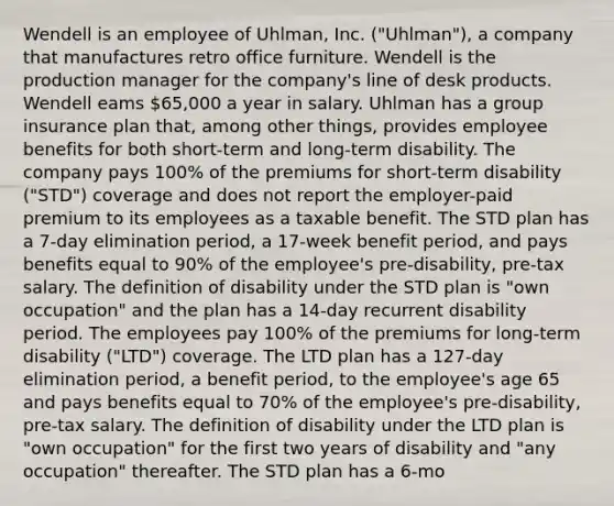 Wendell is an employee of Uhlman, Inc. ("Uhlman"), a company that manufactures retro office furniture. Wendell is the production manager for the company's line of desk products. Wendell eams 65,000 a year in salary. Uhlman has a group insurance plan that, among other things, provides employee benefits for both short-term and long-term disability. The company pays 100% of the premiums for short-term disability ("STD") coverage and does not report the employer-paid premium to its employees as a taxable benefit. The STD plan has a 7-day elimination period, a 17-week benefit period, and pays benefits equal to 90% of the employee's pre-disability, pre-tax salary. The definition of disability under the STD plan is "own occupation" and the plan has a 14-day recurrent disability period. The employees pay 100% of the premiums for long-term disability ("LTD") coverage. The LTD plan has a 127-day elimination period, a benefit period, to the employee's age 65 and pays benefits equal to 70% of the employee's pre-disability, pre-tax salary. The definition of disability under the LTD plan is "own occupation" for the first two years of disability and "any occupation" thereafter. The STD plan has a 6-mo