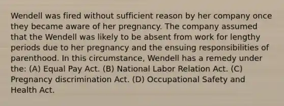 Wendell was fired without sufficient reason by her company once they became aware of her pregnancy. The company assumed that the Wendell was likely to be absent from work for lengthy periods due to her pregnancy and the ensuing responsibilities of parenthood. In this circumstance, Wendell has a remedy under the: (A) Equal Pay Act. (B) National Labor Relation Act. (C) Pregnancy discrimination Act. (D) Occupational Safety and Health Act.