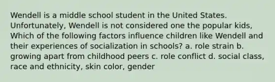 Wendell is a middle school student in the United States. Unfortunately, Wendell is not considered one the popular kids, Which of the following factors influence children like Wendell and their experiences of socialization in schools? a. role strain b. growing apart from childhood peers c. role conflict d. social class, race and ethnicity, skin color, gender