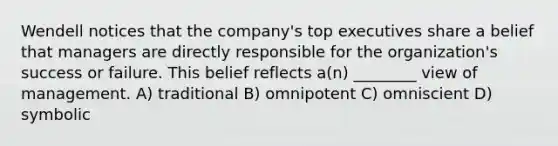 Wendell notices that the company's top executives share a belief that managers are directly responsible for the organization's success or failure. This belief reflects a(n) ________ view of management. A) traditional B) omnipotent C) omniscient D) symbolic