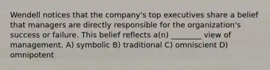 Wendell notices that the company's top executives share a belief that managers are directly responsible for the organization's success or failure. This belief reflects a(n) ________ view of management. A) symbolic B) traditional C) omniscient D) omnipotent