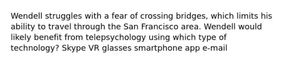 Wendell struggles with a fear of crossing bridges, which limits his ability to travel through the San Francisco area. Wendell would likely benefit from telepsychology using which type of technology? Skype VR glasses smartphone app e-mail