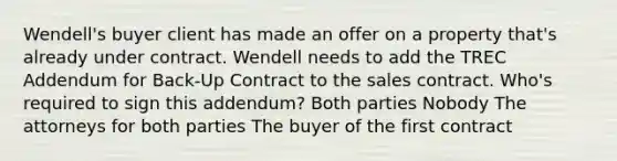 Wendell's buyer client has made an offer on a property that's already under contract. Wendell needs to add the TREC Addendum for Back-Up Contract to the sales contract. Who's required to sign this addendum? Both parties Nobody The attorneys for both parties The buyer of the first contract