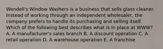 Wendell's Window Washers is a business that sells glass cleaner. Instead of working through an independent wholesaler, the company prefers to handle its purchasing and selling itself. Which of the following best describes what is in place at WWW? A. A manufacturer's sales branch B. A discount operation C. A retail operation D. A warehouse operation E. A franchise