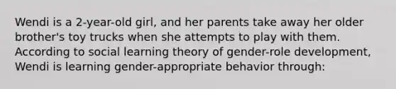 Wendi is a 2-year-old girl, and her parents take away her older brother's toy trucks when she attempts to play with them. According to social learning theory of gender-role development, Wendi is learning gender-appropriate behavior through: