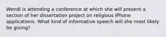 Wendi is attending a conference at which she will present a section of her dissertation project on religious iPhone applications. What kind of informative speech will she most likely be giving?