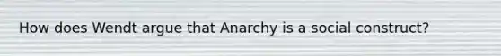 How does Wendt argue that Anarchy is a social construct?