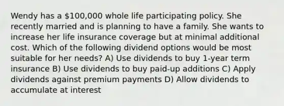 Wendy has a 100,000 whole life participating policy. She recently married and is planning to have a family. She wants to increase her life insurance coverage but at minimal additional cost. Which of the following dividend options would be most suitable for her needs? A) Use dividends to buy 1-year term insurance B) Use dividends to buy paid-up additions C) Apply dividends against premium payments D) Allow dividends to accumulate at interest