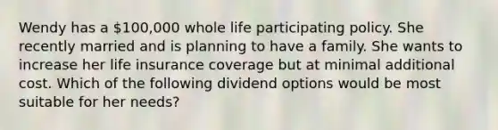 Wendy has a 100,000 whole life participating policy. She recently married and is planning to have a family. She wants to increase her life insurance coverage but at minimal additional cost. Which of the following dividend options would be most suitable for her needs?