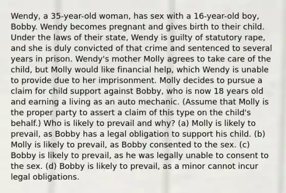 Wendy, a 35-year-old woman, has sex with a 16-year-old boy, Bobby. Wendy becomes pregnant and gives birth to their child. Under the laws of their state, Wendy is guilty of statutory rape, and she is duly convicted of that crime and sentenced to several years in prison. Wendy's mother Molly agrees to take care of the child, but Molly would like financial help, which Wendy is unable to provide due to her imprisonment. Molly decides to pursue a claim for child support against Bobby, who is now 18 years old and earning a living as an auto mechanic. (Assume that Molly is the proper party to assert a claim of this type on the child's behalf.) Who is likely to prevail and why? (a) Molly is likely to prevail, as Bobby has a legal obligation to support his child. (b) Molly is likely to prevail, as Bobby consented to the sex. (c) Bobby is likely to prevail, as he was legally unable to consent to the sex. (d) Bobby is likely to prevail, as a minor cannot incur legal obligations.