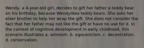 Wendy, a 4-year-old girl, decides to gift her father a teddy bear on his birthday, because Wendylikes teddy bears. She asks her elder brother to help her wrap the gift. She does not consider the fact that her father may not like the gift or have no use for it. In the context of cognitive development in early childhood, this scenario illustrates a. animism. b. egocentrism. c. decentration. d. conservation.