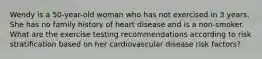 Wendy is a 50-year-old woman who has not exercised in 3 years. She has no family history of heart disease and is a non-smoker. What are the exercise testing recommendations according to risk stratification based on her cardiovascular disease risk factors?