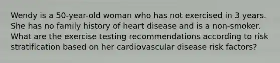 Wendy is a 50-year-old woman who has not exercised in 3 years. She has no family history of heart disease and is a non-smoker. What are the exercise testing recommendations according to risk stratification based on her cardiovascular disease risk factors?