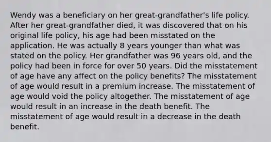 Wendy was a beneficiary on her great-grandfather's life policy. After her great-grandfather died, it was discovered that on his original life policy, his age had been misstated on the application. He was actually 8 years younger than what was stated on the policy. Her grandfather was 96 years old, and the policy had been in force for over 50 years. Did the misstatement of age have any affect on the policy benefits? The misstatement of age would result in a premium increase. The misstatement of age would void the policy altogether. The misstatement of age would result in an increase in the death benefit. The misstatement of age would result in a decrease in the death benefit.