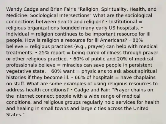 Wendy Cadge and Brian Fair's "Religion, Spirituality, Health, and Medicine: Sociological Intersections" What are the sociological connections between health and religion? ⁃ Institutional = religious organizations founded many early US hospitals. ⁃ Individual = religion continues to be important resource for ill people. How is religion a resource for ill Americans? ⁃ 80% believe = religious practices (e.g., prayer) can help with medical treatments. ⁃ 25% report = being cured of illness through prayer or other religious practice. ⁃ 60% of public and 20% of medical professionals believe = miracles can save people in persistent vegetative state. ⁃ 60% want = physicians to ask about spiritual histories if they become ill. ⁃ 66% of hospitals = have chaplains on staff. What are some examples of using religious resources to address health conditions? ⁃ Cadge and Fair: "Prayer chains on the Internet connect people with a wide range of medical conditions, and religious groups regularly hold services for health and healing in small towns and large cities across the United States."