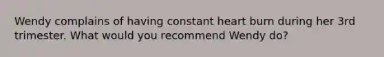 Wendy complains of having constant heart burn during her 3rd trimester. What would you recommend Wendy do?