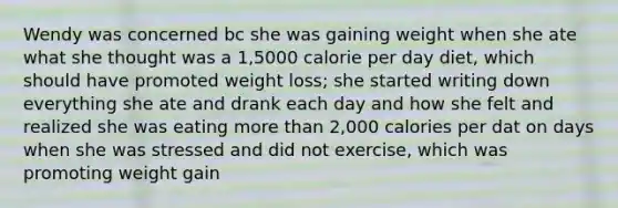 Wendy was concerned bc she was gaining weight when she ate what she thought was a 1,5000 calorie per day diet, which should have promoted weight loss; she started writing down everything she ate and drank each day and how she felt and realized she was eating more than 2,000 calories per dat on days when she was stressed and did not exercise, which was promoting weight gain