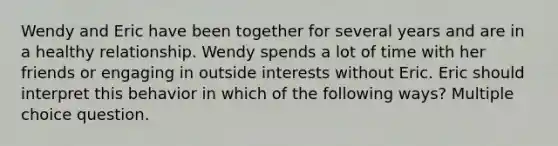 Wendy and Eric have been together for several years and are in a healthy relationship. Wendy spends a lot of time with her friends or engaging in outside interests without Eric. Eric should interpret this behavior in which of the following ways? Multiple choice question.