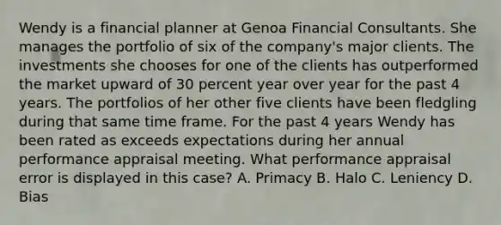 Wendy is a financial planner at Genoa Financial Consultants. She manages the portfolio of six of the company's major clients. The investments she chooses for one of the clients has outperformed the market upward of 30 percent year over year for the past 4 years. The portfolios of her other five clients have been fledgling during that same time frame. For the past 4 years Wendy has been rated as exceeds expectations during her annual performance appraisal meeting. What performance appraisal error is displayed in this case? A. Primacy B. Halo C. Leniency D. Bias