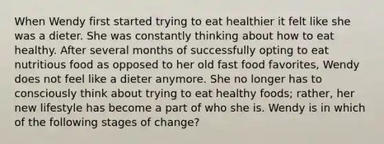 When Wendy first started trying to eat healthier it felt like she was a dieter. She was constantly thinking about how to eat healthy. After several months of successfully opting to eat nutritious food as opposed to her old fast food favorites, Wendy does not feel like a dieter anymore. She no longer has to consciously think about trying to eat healthy foods; rather, her new lifestyle has become a part of who she is. Wendy is in which of the following stages of change?