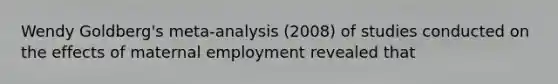 Wendy Goldberg's meta-analysis (2008) of studies conducted on the effects of maternal employment revealed that