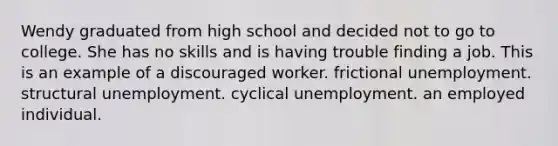 Wendy graduated from high school and decided not to go to college. She has no skills and is having trouble finding a job. This is an example of a discouraged worker. frictional unemployment. structural unemployment. cyclical unemployment. an employed individual.