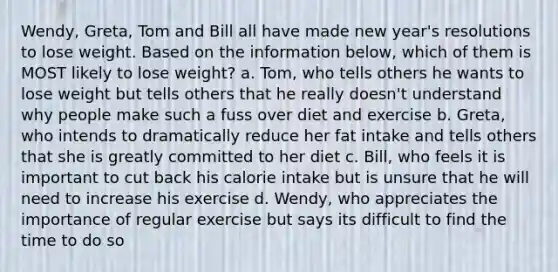 Wendy, Greta, Tom and Bill all have made new year's resolutions to lose weight. Based on the information below, which of them is MOST likely to lose weight? a. Tom, who tells others he wants to lose weight but tells others that he really doesn't understand why people make such a fuss over diet and exercise b. Greta, who intends to dramatically reduce her fat intake and tells others that she is greatly committed to her diet c. Bill, who feels it is important to cut back his calorie intake but is unsure that he will need to increase his exercise d. Wendy, who appreciates the importance of regular exercise but says its difficult to find the time to do so