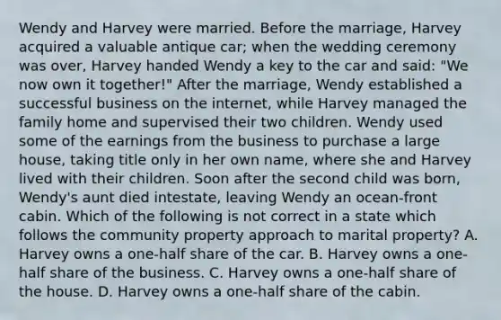 Wendy and Harvey were married. Before the marriage, Harvey acquired a valuable antique car; when the wedding ceremony was over, Harvey handed Wendy a key to the car and said: "We now own it together!" After the marriage, Wendy established a successful business on the internet, while Harvey managed the family home and supervised their two children. Wendy used some of the earnings from the business to purchase a large house, taking title only in her own name, where she and Harvey lived with their children. Soon after the second child was born, Wendy's aunt died intestate, leaving Wendy an ocean-front cabin. Which of the following is not correct in a state which follows the community property approach to marital property? A. Harvey owns a one-half share of the car. B. Harvey owns a one-half share of the business. C. Harvey owns a one-half share of the house. D. Harvey owns a one-half share of the cabin.