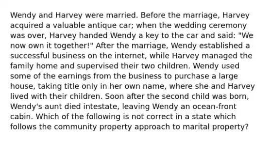 Wendy and Harvey were married. Before the marriage, Harvey acquired a valuable antique car; when the wedding ceremony was over, Harvey handed Wendy a key to the car and said: "We now own it together!" After the marriage, Wendy established a successful business on the internet, while Harvey managed the family home and supervised their two children. Wendy used some of the earnings from the business to purchase a large house, taking title only in her own name, where she and Harvey lived with their children. Soon after the second child was born, Wendy's aunt died intestate, leaving Wendy an ocean-front cabin. Which of the following is not correct in a state which follows the community property approach to marital property?