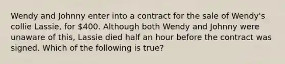 Wendy and Johnny enter into a contract for the sale of Wendy's collie Lassie, for 400. Although both Wendy and Johnny were unaware of this, Lassie died half an hour before the contract was signed. Which of the following is true?