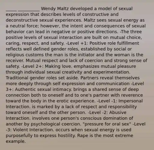 _____ __________ Wendy Maltz developed a model of sexual expression that describes levels of constructive and deconstructive sexual experiences. Maltz sees sexual energy as a neutral force; however, the intent and consequences of sexual behavior can lead in negative or positive directions. -The three positive levels of sexual interaction are built on mutual choice, caring, respect, and safety. -Level +1: Positive role fulfillment reflects well defined gender roles, established by social or religious customs the man is the initiator and the woman is the receiver. Mutual respect and lack of coercion and strong sense of safety. -Level 2+: Making love. emphasizes mutual pleasure through individual sexual creativity and experimentation. Traditional gender roles set aside. Partners reveal themselves more deeply through self expression and communication -Level 3+: Authentic sexual intimacy. brings a shared sense of deep connection both to oneself and to one's partner with reverence toward the body in the erotic experience. -Level -1: Impersonal Interaction. is marked by a lack of respect and responsibility toward oneself and the other person. -Level -2: Abusive Interaction. involves one person's conscious domination of another by psychological coercion. "pressure for oral sex" -Level -3: Violent Interaction. occurs when sexual energy is used purposefully to express hostility. Rape is the most extreme example.