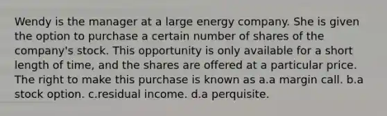 Wendy is the manager at a large energy company. She is given the option to purchase a certain number of shares of the company's stock. This opportunity is only available for a short length of time, and the shares are offered at a particular price. The right to make this purchase is known as a.a margin call. b.a stock option. c.residual income. d.a perquisite.