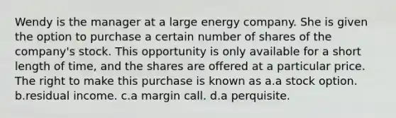 Wendy is the manager at a large energy company. She is given the option to purchase a certain number of shares of the company's stock. This opportunity is only available for a short length of time, and the shares are offered at a particular price. The right to make this purchase is known as a.a stock option. b.residual income. c.a margin call. d.a perquisite.