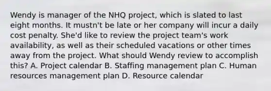 Wendy is manager of the NHQ project, which is slated to last eight months. It mustn't be late or her company will incur a daily cost penalty. She'd like to review the project team's work availability, as well as their scheduled vacations or other times away from the project. What should Wendy review to accomplish this? A. Project calendar B. Staffing management plan C. Human resources management plan D. Resource calendar