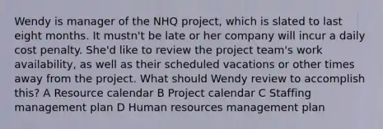 Wendy is manager of the NHQ project, which is slated to last eight months. It mustn't be late or her company will incur a daily cost penalty. She'd like to review the project team's work availability, as well as their scheduled vacations or other times away from the project. What should Wendy review to accomplish this? A Resource calendar B Project calendar C Staffing management plan D Human resources management plan