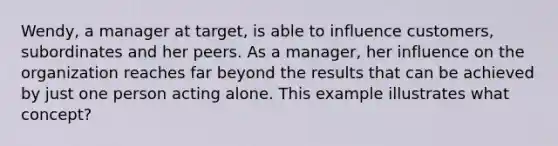 Wendy, a manager at target, is able to influence customers, subordinates and her peers. As a manager, her influence on the organization reaches far beyond the results that can be achieved by just one person acting alone. This example illustrates what concept?