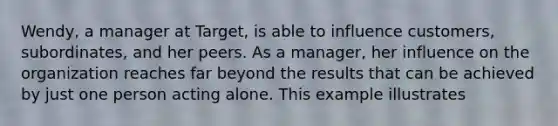 Wendy, a manager at Target, is able to influence customers, subordinates, and her peers. As a manager, her influence on the organization reaches far beyond the results that can be achieved by just one person acting alone. This example illustrates