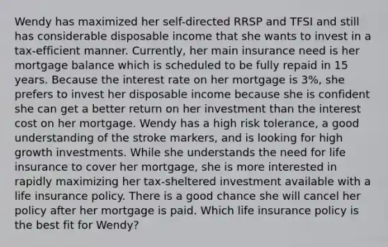 Wendy has maximized her self-directed RRSP and TFSI and still has considerable disposable income that she wants to invest in a tax-efficient manner. Currently, her main insurance need is her mortgage balance which is scheduled to be fully repaid in 15 years. Because the interest rate on her mortgage is 3%, she prefers to invest her disposable income because she is confident she can get a better return on her investment than the interest cost on her mortgage. Wendy has a high risk tolerance, a good understanding of the stroke markers, and is looking for high growth investments. While she understands the need for life insurance to cover her mortgage, she is more interested in rapidly maximizing her tax-sheltered investment available with a life insurance policy. There is a good chance she will cancel her policy after her mortgage is paid. Which life insurance policy is the best fit for Wendy?