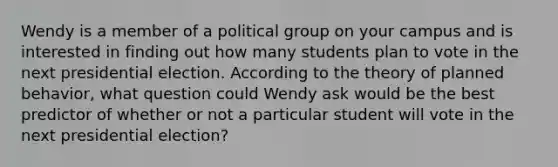 Wendy is a member of a political group on your campus and is interested in finding out how many students plan to vote in the next presidential election. According to the theory of planned behavior, what question could Wendy ask would be the best predictor of whether or not a particular student will vote in the next presidential election?