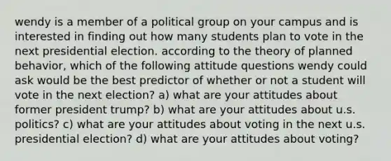 wendy is a member of a political group on your campus and is interested in finding out how many students plan to vote in the next presidential election. according to the theory of planned behavior, which of the following attitude questions wendy could ask would be the best predictor of whether or not a student will vote in the next election? a) what are your attitudes about former president trump? b) what are your attitudes about u.s. politics? c) what are your attitudes about voting in the next u.s. presidential election? d) what are your attitudes about voting?