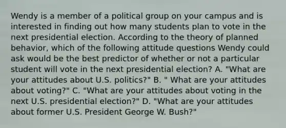 Wendy is a member of a political group on your campus and is interested in finding out how many students plan to vote in the next presidential election. According to the theory of planned behavior, which of the following attitude questions Wendy could ask would be the best predictor of whether or not a particular student will vote in the next presidential election? A. "What are your attitudes about U.S. politics?" B. " What are your attitudes about voting?" C. "What are your attitudes about voting in the next U.S. presidential election?" D. "What are your attitudes about former U.S. President George W. Bush?"