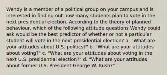 Wendy is a member of a political group on your campus and is interested in finding out how many students plan to vote in the next presidential election. According to the theory of planned behaviour, which of the following attitude questions Wendy could ask would be the best predictor of whether or not a particular student will vote in the next presidential election? a. "What are your attitudes about U.S. politics?" b. "What are your attitudes about voting?" c. "What are your attitudes about voting in the next U.S. presidential election?" d. "What are your attitudes about former U.S. President George W. Bush?"