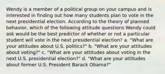 Wendy is a member of a political group on your campus and is interested in finding out how many students plan to vote in the next presidential election. According to the theory of planned behavior, which of the following attitude questions Wendy could ask would be the best predictor of whether or not a particular student will vote in the next presidential election? a. "What are your attitudes about U.S. politics?" b. "What are your attitudes about voting?" c. "What are your attitudes about voting in the next U.S. presidential election?" d. "What are your attitudes about former U.S. President Barack Obama?"