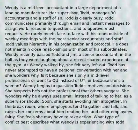 Wendy is a mid-level accountant in a large department of a leading manufacturer. Her supervisor, Todd, manages 30 accountants and a staff of 10. Todd is clearly busy. Todd communicates primarily through email and instant messages to assign work, respond to questions, and to approve most requests. He rarely meets face-to-face with his team outside of weekly meetings with the most senior accountants and staff. Todd values hierarchy in his organization and protocol. He does not maintain close relationships with most of his subordinates. Wendy recently passed Todd and Jim, a senior accountant, in the hall as they were laughing about a recent shared experience at the gym. As Wendy walked by, she felt very left out. Todd has never attempted to have a personal conversation with her and she wonders why. Is it because she's only a mid-level professional; or went to OU instead of UT; or because she's a woman? Wendy begins to question Todd's motives and decisions. She suspects he's not the professional that others suggest. She wonders why he always uses email instead of talking to her, as a supervisor should. Soon, she starts avoiding him altogether. In the break room, where employees tend to gather and talk, she raises her concerns about him treating her, and other employees fairly. She feels she may have to take action. What type of conflict best describes what Wendy is experiencing with Todd