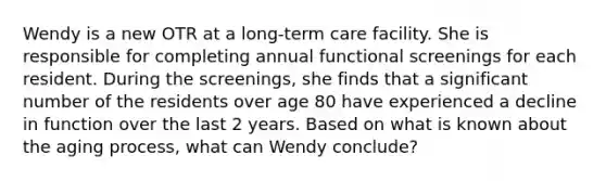 Wendy is a new OTR at a long-term care facility. She is responsible for completing annual functional screenings for each resident. During the screenings, she finds that a significant number of the residents over age 80 have experienced a decline in function over the last 2 years. Based on what is known about the aging process, what can Wendy conclude?